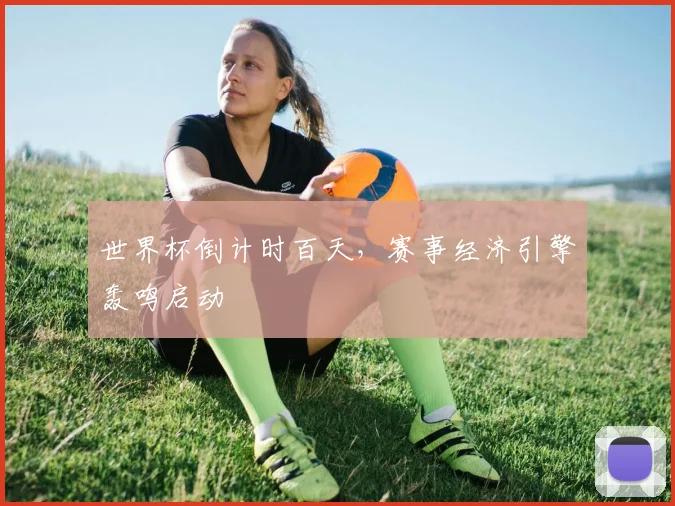 世界杯倒计时百天，赛事经济引擎轰鸣启动