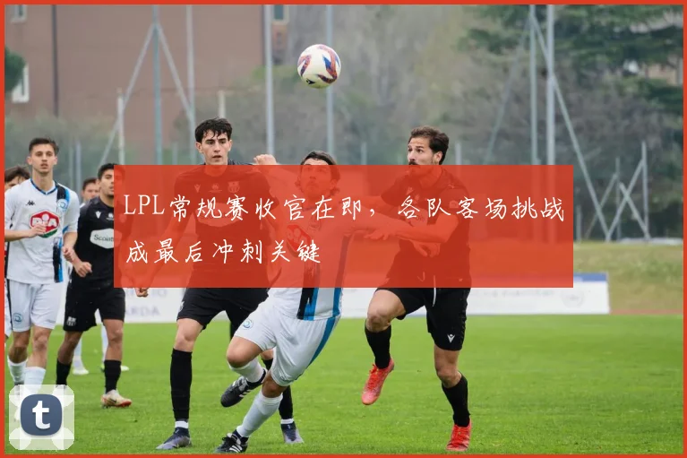 LPL常规赛收官在即，各队客场挑战成最后冲刺关键