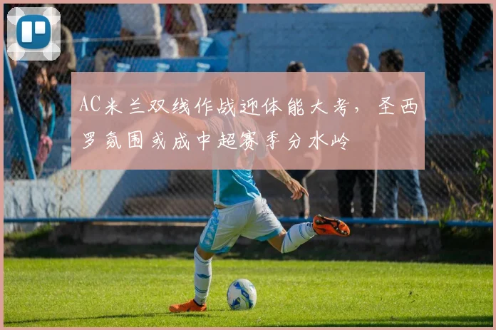 AC米兰双线作战迎体能大考，圣西罗氛围或成中超赛季分水岭