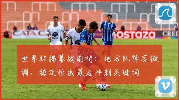 世界杯揭幕战前哨：地方队阵容微调，稳定性成最后冲刺关键词