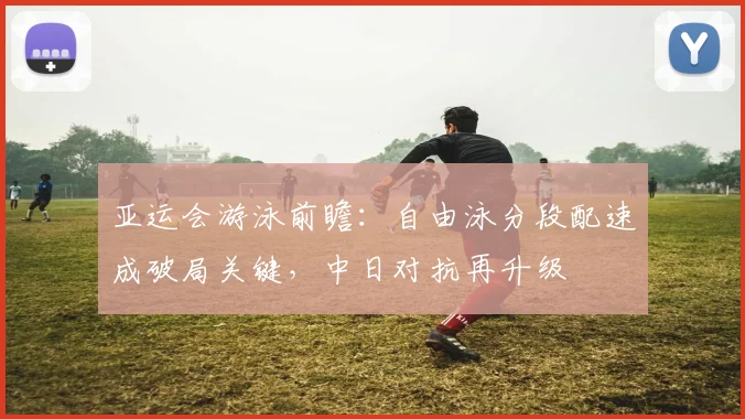 亚运会游泳前瞻：自由泳分段配速成破局关键，中日对抗再升级