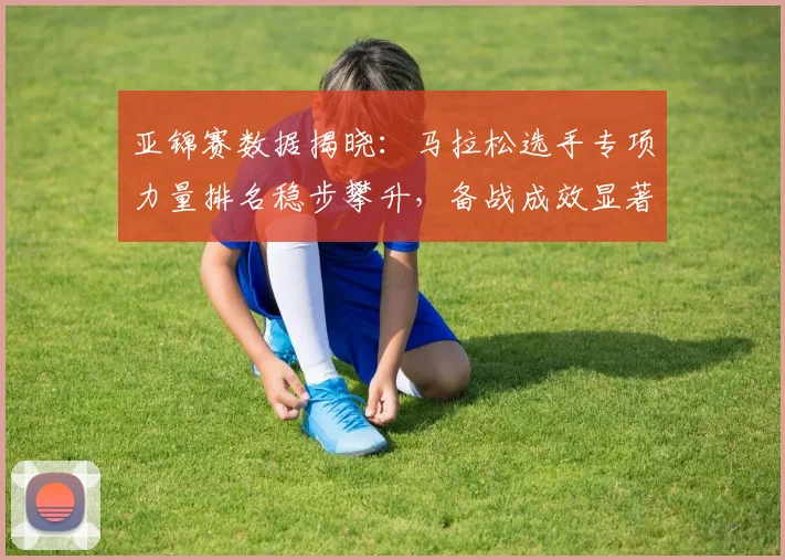 亚锦赛数据揭晓：马拉松选手专项力量排名稳步攀升，备战成效显著