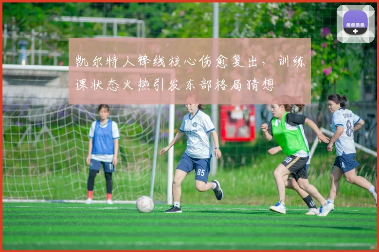 凯尔特人锋线核心伤愈复出，训练课状态火热引发东部格局猜想