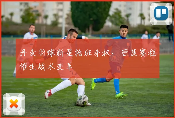 丹麦羽球新星抢班夺权，密集赛程催生战术变革