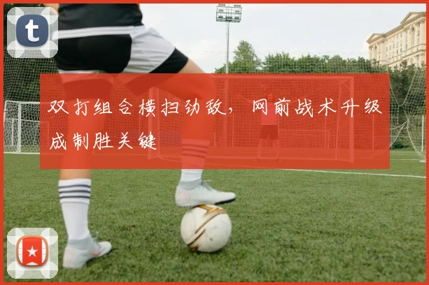 双打组合横扫劲敌，网前战术升级成制胜关键