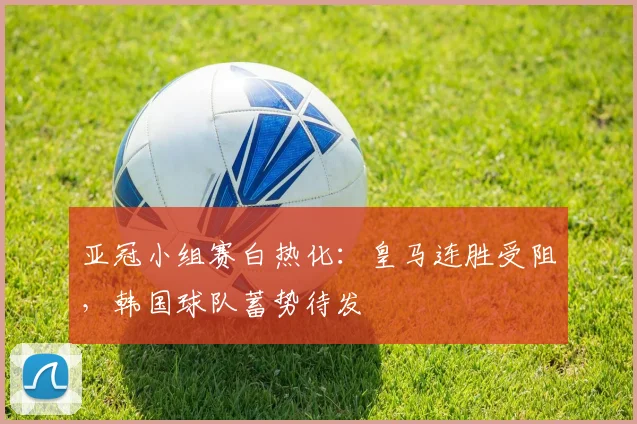亚冠小组赛白热化：皇马连胜受阻，韩国球队蓄势待发