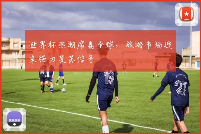 世界杯热潮席卷全球，旅游市场迎来强力复苏信号