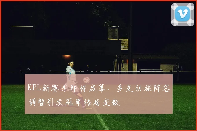 KPL新赛季即将启幕，多支劲旅阵容调整引发冠军格局变数
