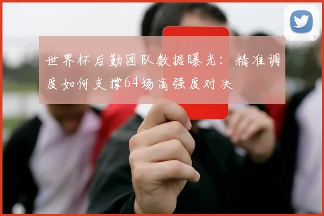 世界杯后勤团队数据曝光：精准调度如何支撑64场高强度对决