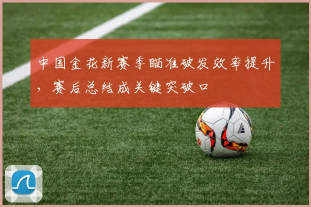 中国金花新赛季瞄准破发效率提升，赛后总结成关键突破口