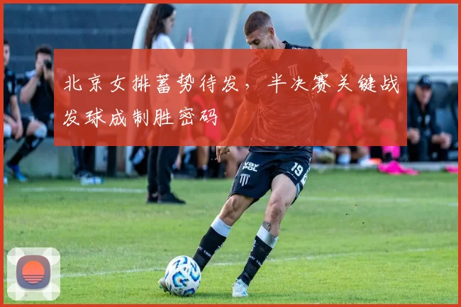 北京女排蓄势待发，半决赛关键战发球成制胜密码
