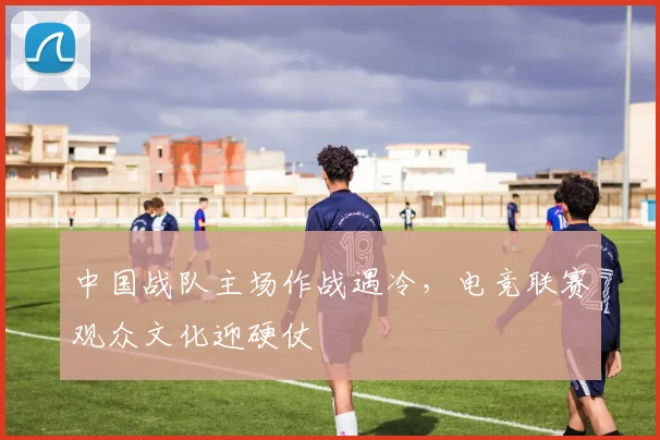 中国战队主场作战遇冷，电竞联赛观众文化迎硬仗