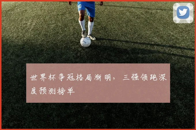 世界杯争冠格局渐明，三强领跑深度预测榜单