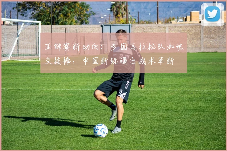 亚锦赛新动向：多国马拉松队加练交接棒，中国新锐逼出战术革新