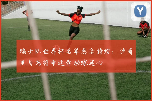 瑞士队世界杯名单悬念持续，沙奇里与老将命运牵动球迷心