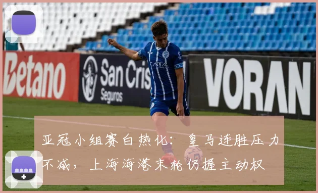 亚冠小组赛白热化：皇马连胜压力不减，上海海港末轮仍握主动权