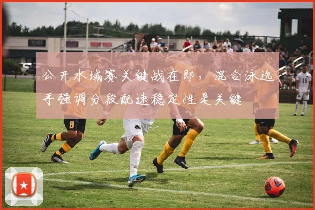 公开水域赛关键战在即，混合泳选手强调分段配速稳定性是关键