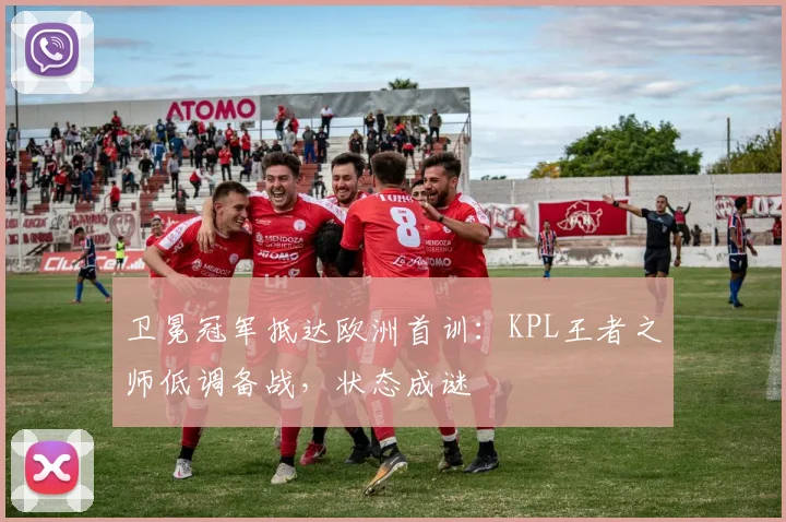 卫冕冠军抵达欧洲首训：KPL王者之师低调备战，状态成谜