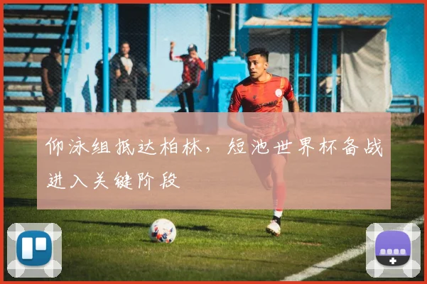 仰泳组抵达柏林，短池世界杯备战进入关键阶段