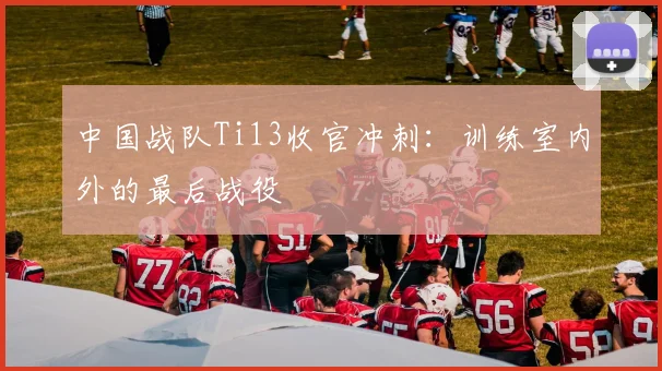 中国战队Ti13收官冲刺：训练室内外的最后战役