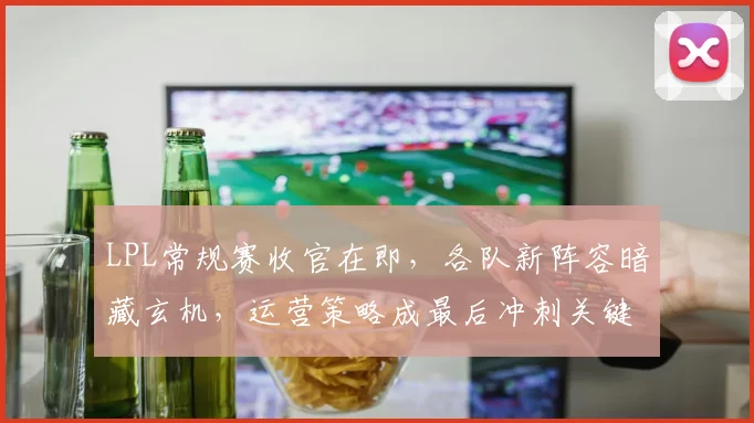 LPL常规赛收官在即，各队新阵容暗藏玄机，运营策略成最后冲刺关键