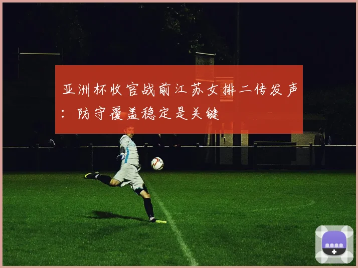 亚洲杯收官战前江苏女排二传发声：防守覆盖稳定是关键