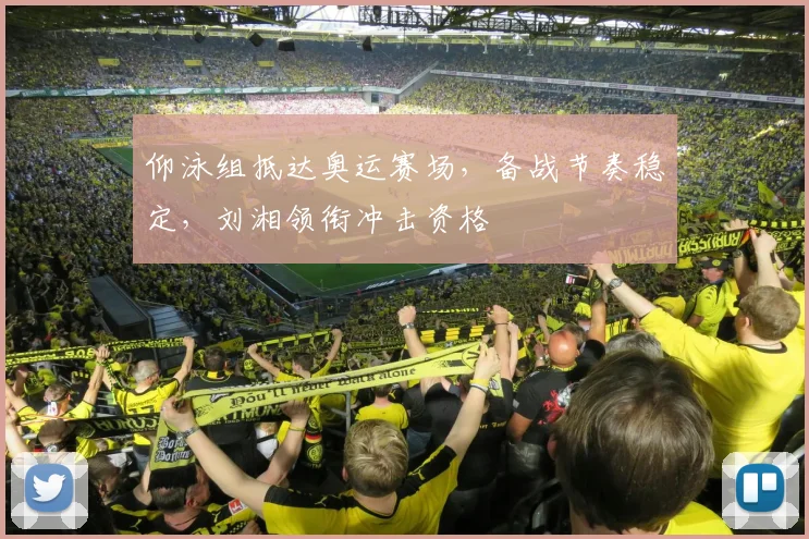 仰泳组抵达奥运赛场，备战节奏稳定，刘湘领衔冲击资格