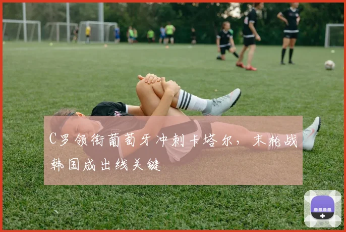 C罗领衔葡萄牙冲刺卡塔尔，末轮战韩国成出线关键