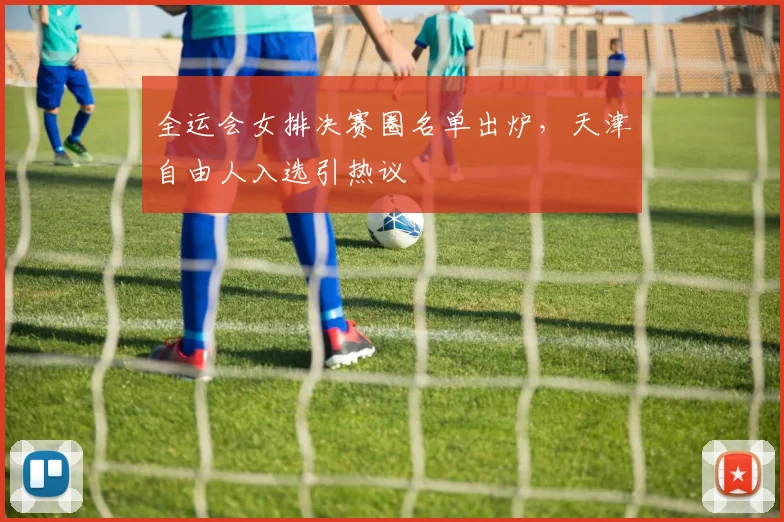 全运会女排决赛圈名单出炉，天津自由人入选引热议