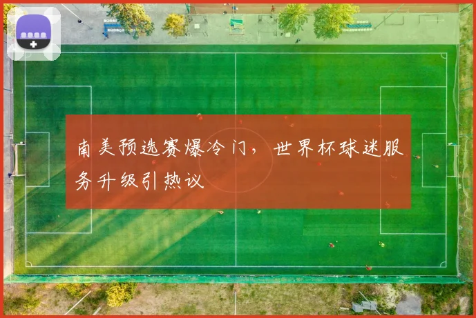 南美预选赛爆冷门，世界杯球迷服务升级引热议