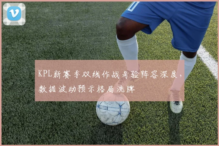 KPL新赛季双线作战考验阵容深度，数据波动预示格局洗牌