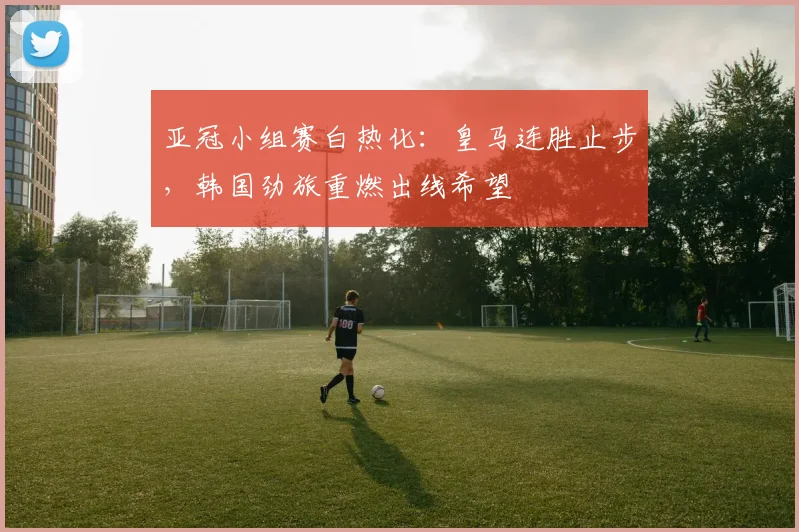 亚冠小组赛白热化：皇马连胜止步，韩国劲旅重燃出线希望