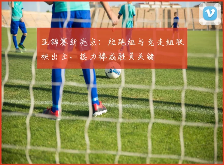 亚锦赛新亮点：短跑组与竞走组联袂出击，接力棒成胜负关键