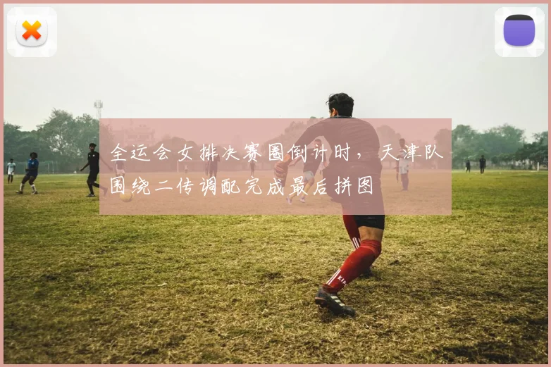 全运会女排决赛圈倒计时，天津队围绕二传调配完成最后拼图