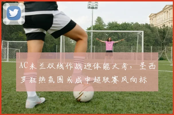 AC米兰双线作战迎体能大考，圣西罗狂热氛围或成中超联赛风向标