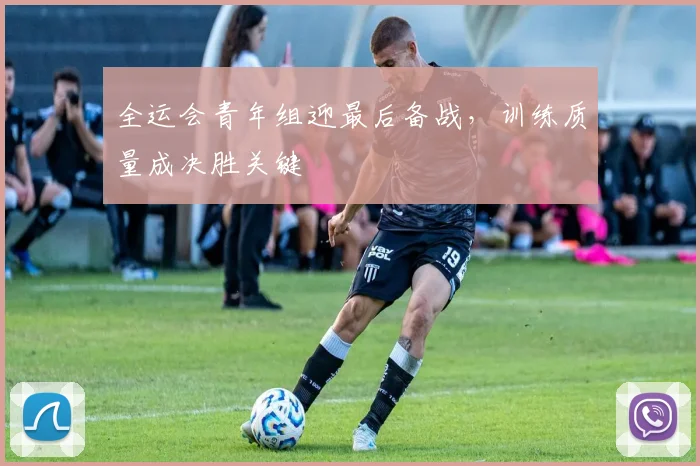 全运会青年组迎最后备战，训练质量成决胜关键
