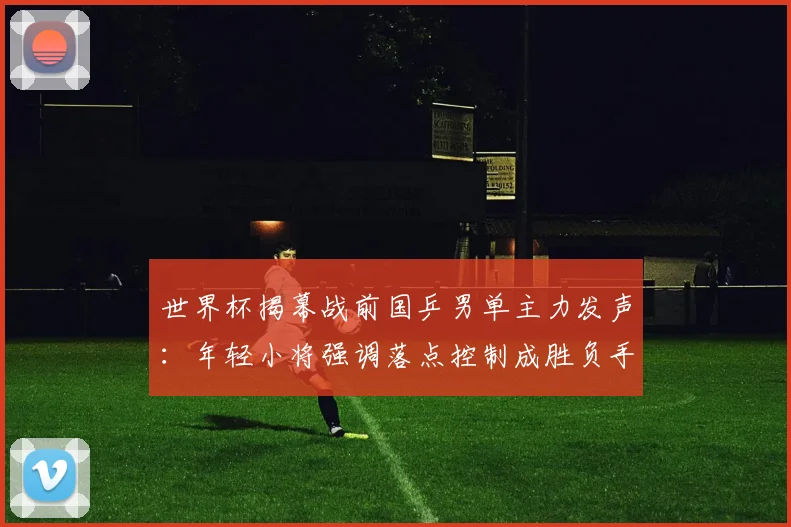 世界杯揭幕战前国乒男单主力发声：年轻小将强调落点控制成胜负手