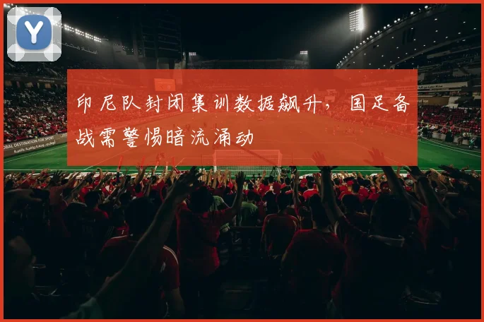 印尼队封闭集训数据飙升，国足备战需警惕暗流涌动