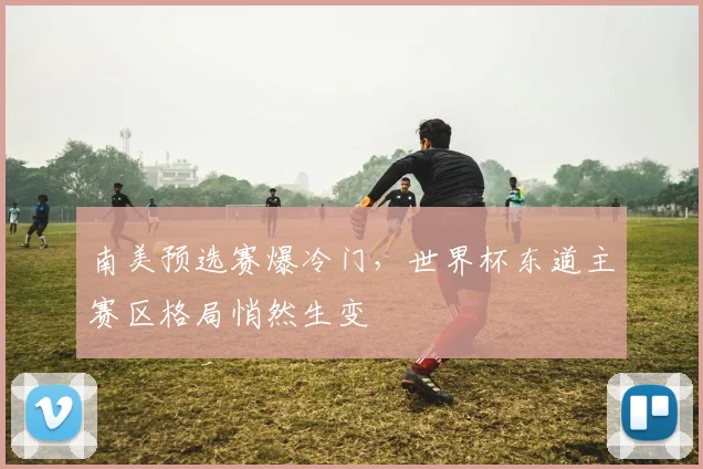 南美预选赛爆冷门，世界杯东道主赛区格局悄然生变