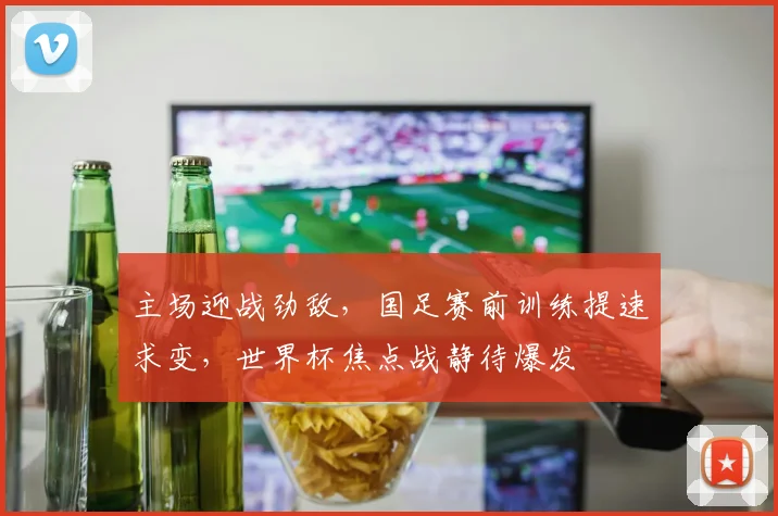 主场迎战劲敌，国足赛前训练提速求变，世界杯焦点战静待爆发