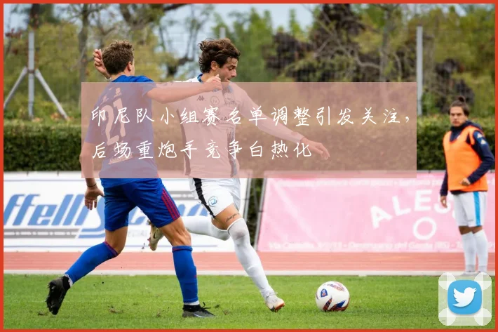 印尼队小组赛名单调整引发关注，后场重炮手竞争白热化