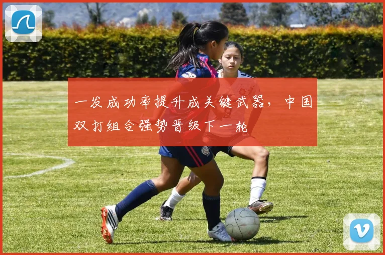 一发成功率提升成关键武器，中国双打组合强势晋级下一轮