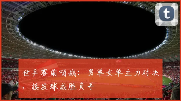 世乒赛前哨战：男单女单主力对决，接发球成胜负手