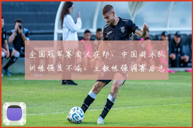 全国冠军赛淘汰在即，中国游泳队训练强度不减，主教练强调赛后总结不能放松