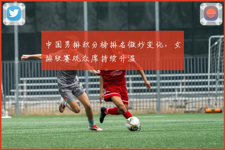 中国男排积分榜排名微妙变化，女排联赛观众席持续升温