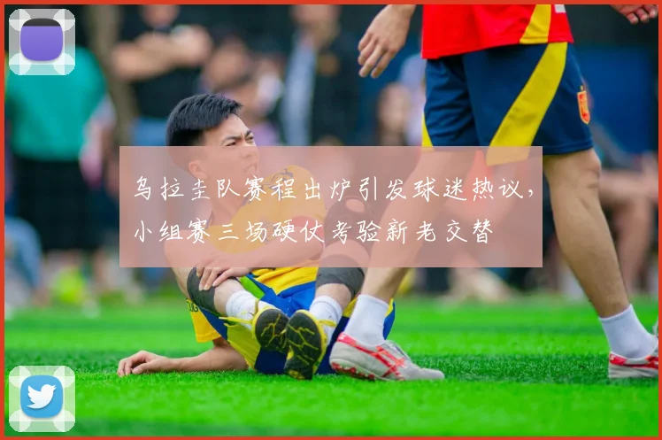 乌拉圭队赛程出炉引发球迷热议，小组赛三场硬仗考验新老交替