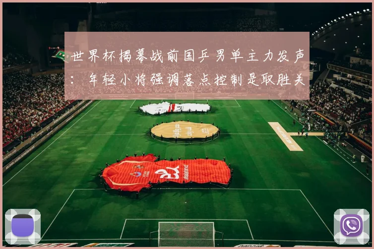 世界杯揭幕战前国乒男单主力发声：年轻小将强调落点控制是取胜关键
