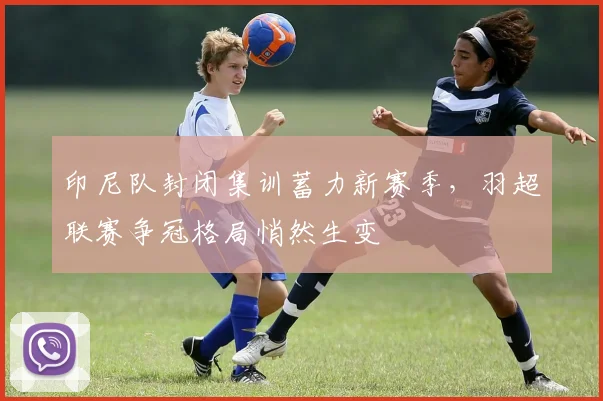 印尼队封闭集训蓄力新赛季，羽超联赛争冠格局悄然生变