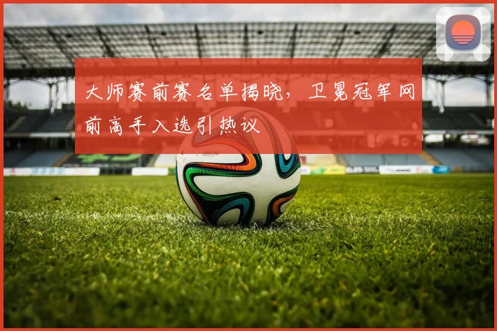 大师赛前赛名单揭晓，卫冕冠军网前高手入选引热议