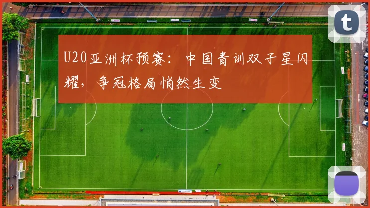 U20亚洲杯预赛：中国青训双子星闪耀，争冠格局悄然生变